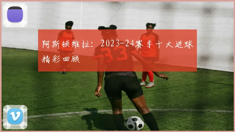 阿斯顿维拉：2023-24赛季十大进球精彩回顾