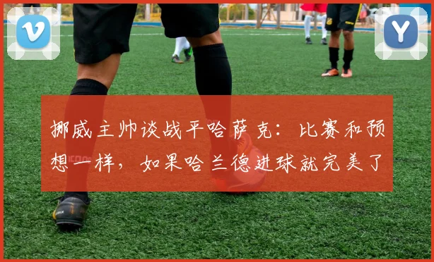 挪威主帅谈战平哈萨克：比赛和预想一样，如果哈兰德进球就完美了