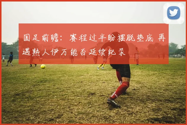 国足前瞻：赛程过半盼摆脱垫底 再遇熟人伊万能否延续纪录
