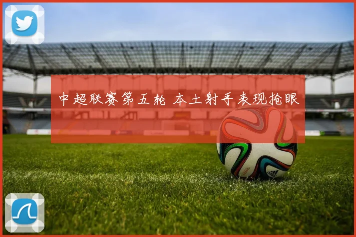 中超联赛第五轮 本土射手表现抢眼