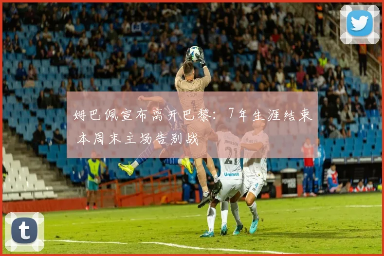 姆巴佩宣布离开巴黎：7年生涯结束 本周末主场告别战