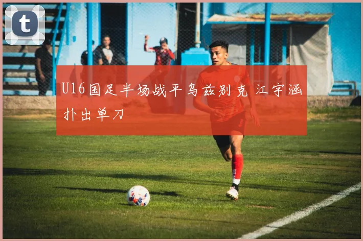 U16国足半场战平乌兹别克 江宇涵扑出单刀