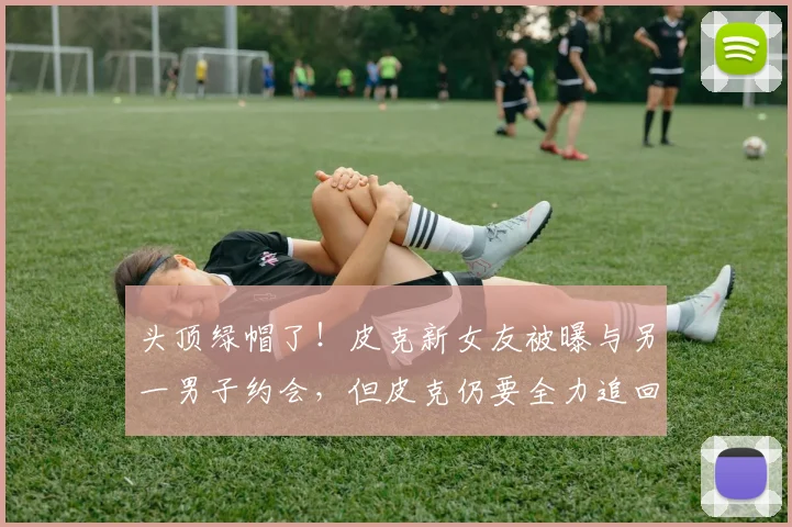 头顶绿帽了！皮克新女友被曝与另一男子约会，但皮克仍要全力追回