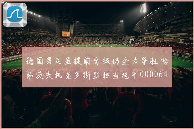 德国男足虽提前晋级仍全力争胜 哈弗茨失机克罗斯显担当绝平0000644